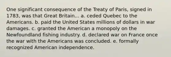 One significant consequence of the Treaty of Paris, signed in 1783, was that Great Britain... a. ceded Quebec to the Americans. b. paid the United States millions of dollars in war damages. c. granted the American a monopoly on the Newfoundland fishing industry. d. declared war on France once the war with the Americans was concluded. e. formally recognized American independence.