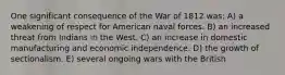 One significant consequence of the War of 1812 was: A) a weakening of respect for American naval forces. B) an increased threat from Indians in the West. C) an increase in domestic manufacturing and economic independence. D) the growth of sectionalism. E) several ongoing wars with the British