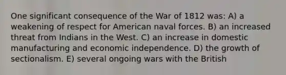 One significant consequence of the War of 1812 was: A) a weakening of respect for American naval forces. B) an increased threat from Indians in the West. C) an increase in domestic manufacturing and economic independence. D) the growth of sectionalism. E) several ongoing wars with the British