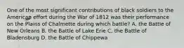 One of the most significant contributions of black soldiers to the American effort during the War of 1812 was their performance on the Plains of Chalmette during which battle? A. the Battle of New Orleans B. the Battle of Lake Erie C. the Battle of Bladensburg D. the Battle of Chippewa