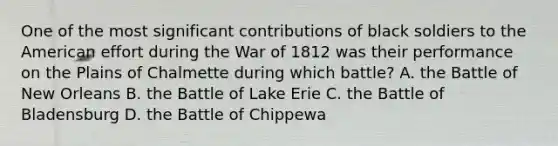 One of the most significant contributions of black soldiers to the American effort during the War of 1812 was their performance on the Plains of Chalmette during which battle? A. the Battle of New Orleans B. the Battle of Lake Erie C. the Battle of Bladensburg D. the Battle of Chippewa