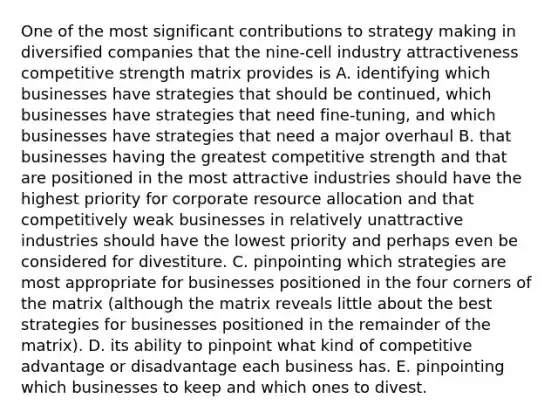 One of the most significant contributions to strategy making in diversified companies that the nine-cell industry attractiveness competitive strength matrix provides is A. identifying which businesses have strategies that should be continued, which businesses have strategies that need fine-tuning, and which businesses have strategies that need a major overhaul B. that businesses having the greatest competitive strength and that are positioned in the most attractive industries should have the highest priority for corporate resource allocation and that competitively weak businesses in relatively unattractive industries should have the lowest priority and perhaps even be considered for divestiture. C. pinpointing which strategies are most appropriate for businesses positioned in the four corners of the matrix (although the matrix reveals little about the best strategies for businesses positioned in the remainder of the matrix). D. its ability to pinpoint what kind of competitive advantage or disadvantage each business has. E. pinpointing which businesses to keep and which ones to divest.