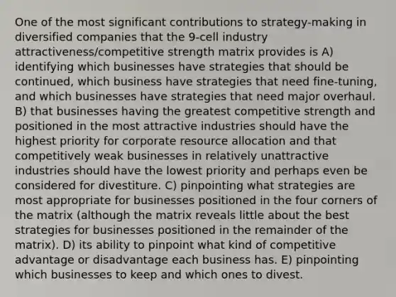 One of the most significant contributions to strategy-making in diversified companies that the 9-cell industry attractiveness/competitive strength matrix provides is A) identifying which businesses have strategies that should be continued, which business have strategies that need fine-tuning, and which businesses have strategies that need major overhaul. B) that businesses having the greatest competitive strength and positioned in the most attractive industries should have the highest priority for corporate resource allocation and that competitively weak businesses in relatively unattractive industries should have the lowest priority and perhaps even be considered for divestiture. C) pinpointing what strategies are most appropriate for businesses positioned in the four corners of the matrix (although the matrix reveals little about the best strategies for businesses positioned in the remainder of the matrix). D) its ability to pinpoint what kind of competitive advantage or disadvantage each business has. E) pinpointing which businesses to keep and which ones to divest.