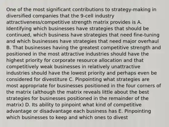 One of the most significant contributions to strategy-making in diversified companies that the 9-cell industry attractiveness/competitive strength matrix provides is A. Identifying which businesses have strategies that should be continued, which business have strategies that need fine-tuning and which businesses have strategies that need major overhaul B. That businesses having the greatest competitive strength and positioned in the most attractive industries should have the highest priority for corporate resource allocation and that competitively weak businesses in relatively unattractive industries should have the lowest priority and perhaps even be considered for divestiture C. Pinpointing what strategies are most appropriate for businesses positioned in the four corners of the matrix (although the matrix reveals little about the best strategies for businesses positioned in the remainder of the matrix) D. Its ability to pinpoint what kind of competitive advantage or disadvantage each business has E. Pinpointing which businesses to keep and which ones to divest