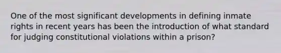 One of the most significant developments in defining inmate rights in recent years has been the introduction of what standard for judging constitutional violations within a prison?