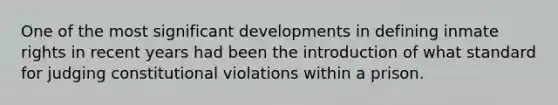 One of the most significant developments in defining inmate rights in recent years had been the introduction of what standard for judging constitutional violations within a prison.