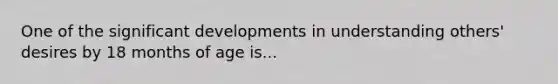 One of the significant developments in understanding others' desires by 18 months of age is...