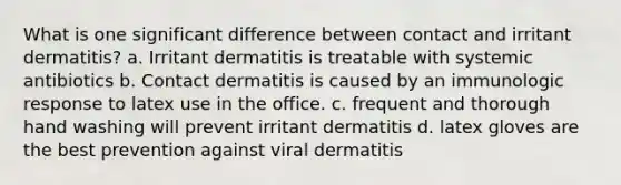 What is one significant difference between contact and irritant dermatitis? a. Irritant dermatitis is treatable with systemic antibiotics b. Contact dermatitis is caused by an immunologic response to latex use in the office. c. frequent and thorough hand washing will prevent irritant dermatitis d. latex gloves are the best prevention against viral dermatitis