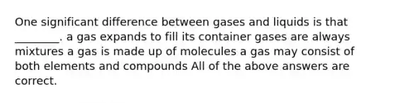 One significant difference between gases and liquids is that ________. a gas expands to fill its container gases are always mixtures a gas is made up of molecules a gas may consist of both elements and compounds All of the above answers are correct.