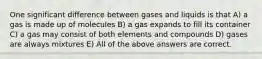 One significant difference between gases and liquids is that A) a gas is made up of molecules B) a gas expands to fill its container C) a gas may consist of both elements and compounds D) gases are always mixtures E) All of the above answers are correct.