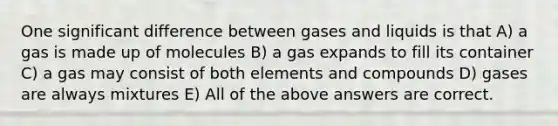 One significant difference between gases and liquids is that A) a gas is made up of molecules B) a gas expands to fill its container C) a gas may consist of both elements and compounds D) gases are always mixtures E) All of the above answers are correct.