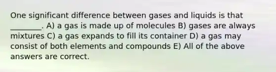 One significant difference between gases and liquids is that ________. A) a gas is made up of molecules B) gases are always mixtures C) a gas expands to fill its container D) a gas may consist of both elements and compounds E) All of the above answers are correct.