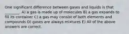 One significant difference between gases and liquids is that ________. A) a gas is made up of molecules B) a gas expands to fill its container C) a gas may consist of both elements and compounds D) gases are always mixtures E) All of the above answers are correct.