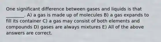 One significant difference between gases and liquids is that ________. A) a gas is made up of molecules B) a gas expands to fill its container C) a gas may consist of both elements and compounds D) gases are always mixtures E) All of the above answers are correct.