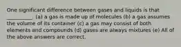 One significant difference between gases and liquids is that __________. (a) a gas is made up of molecules (b) a gas assumes the volume of its container (c) a gas may consist of both elements and compounds (d) gases are always mixtures (e) All of the above answers are correct.