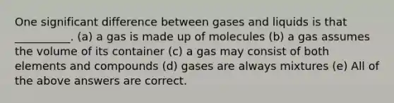 One significant difference between gases and liquids is that __________. (a) a gas is made up of molecules (b) a gas assumes the volume of its container (c) a gas may consist of both elements and compounds (d) gases are always mixtures (e) All of the above answers are correct.