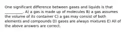 One significant difference between gases and liquids is that __________. A) a gas is made up of molecules B) a gas assumes the volume of its container C) a gas may consist of both elements and compounds D) gases are always mixtures E) All of the above answers are correct.