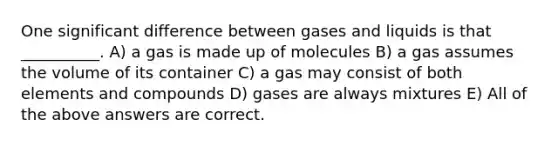 One significant difference between gases and liquids is that __________. A) a gas is made up of molecules B) a gas assumes the volume of its container C) a gas may consist of both elements and compounds D) gases are always mixtures E) All of the above answers are correct.