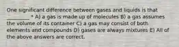 One significant difference between gases and liquids is that _________ * A) a gas is made up of molecules B) a gas assumes the volume of its container C) a gas may consist of both elements and compounds D) gases are always mixtures E) All of the above answers are correct.