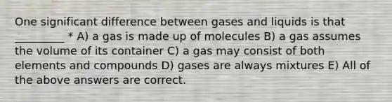 One significant difference between gases and liquids is that _________ * A) a gas is made up of molecules B) a gas assumes the volume of its container C) a gas may consist of both elements and compounds D) gases are always mixtures E) All of the above answers are correct.