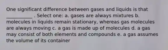 One significant difference between gases and liquids is that ___________ . Select one: a. gases are always mixtures b. molecules in liquids remain stationary, whereas gas molecules are always moving c. a gas is made up of molecules d. a gas may consist of both elements and compounds e. a gas assumes the volume of its container