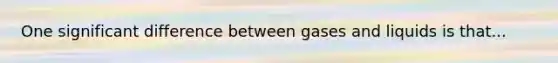 One significant difference between gases and liquids is that...