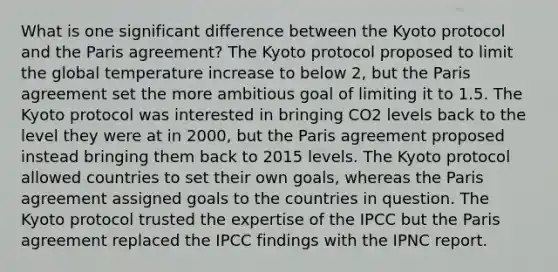 What is one significant difference between the Kyoto protocol and the Paris agreement? The Kyoto protocol proposed to limit the global temperature increase to below 2, but the Paris agreement set the more ambitious goal of limiting it to 1.5. The Kyoto protocol was interested in bringing CO2 levels back to the level they were at in 2000, but the Paris agreement proposed instead bringing them back to 2015 levels. The Kyoto protocol allowed countries to set their own goals, whereas the Paris agreement assigned goals to the countries in question. The Kyoto protocol trusted the expertise of the IPCC but the Paris agreement replaced the IPCC findings with the IPNC report.