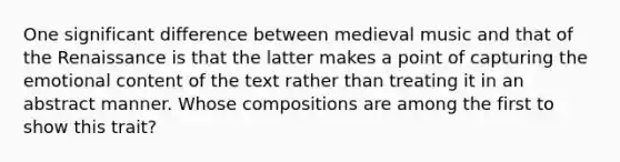 One significant difference between medieval music and that of the Renaissance is that the latter makes a point of capturing the emotional content of the text rather than treating it in an abstract manner. Whose compositions are among the first to show this trait?