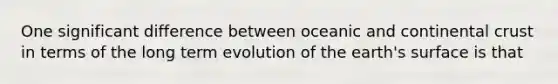 One significant difference between oceanic and continental crust in terms of the long term evolution of the earth's surface is that