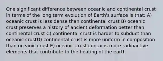 One significant difference between oceanic and continental crust in terms of the long term evolution of Earth's surface is that: A) oceanic crust is less dense than continental crust B) oceanic crust preserves a history of ancient deformation better than continental crust C) continental crust is harder to subduct than oceanic crustD) continental crust is more uniform in composition than oceanic crust E) oceanic crust contains more radioactive elements that contribute to the heating of the earth