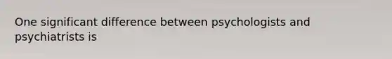 One significant difference between psychologists and psychiatrists is