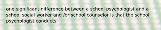 one significant difference between a school psychologist and a school social worker and /or school counselor is that the school psychologist conducts: