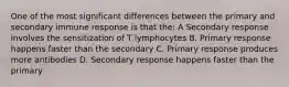 One of the most significant differences between the primary and secondary immune response is that the: A Secondary response involves the sensitization of T lymphocytes B. Primary response happens faster than the secondary C. Primary response produces more antibodies D. Secondary response happens faster than the primary