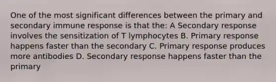 One of the most significant differences between the primary and secondary immune response is that the: A Secondary response involves the sensitization of T lymphocytes B. Primary response happens faster than the secondary C. Primary response produces more antibodies D. Secondary response happens faster than the primary