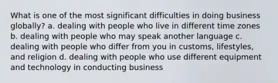 What is one of the most significant difficulties in doing business globally? a. dealing with people who live in different time zones b. dealing with people who may speak another language c. dealing with people who differ from you in customs, lifestyles, and religion d. dealing with people who use different equipment and technology in conducting business