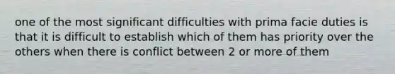 one of the most significant difficulties with prima facie duties is that it is difficult to establish which of them has priority over the others when there is conflict between 2 or more of them