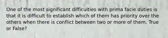 One of the most significant difficulties with prima facie duties is that it is difficult to establish which of them has priority over the others when there is conflict between two or more of them. True or False?