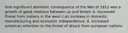 One significant domestic consequence of the War of 1812 was a. growth of good relations between us and britain b. increased threat from indians in the west c.an increase in domestic manufacturing and economic independence. d. increased american attention to the threat of attack from european nations