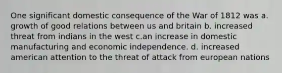 One significant domestic consequence of the War of 1812 was a. growth of good relations between us and britain b. increased threat from indians in the west c.an increase in domestic manufacturing and economic independence. d. increased american attention to the threat of attack from european nations