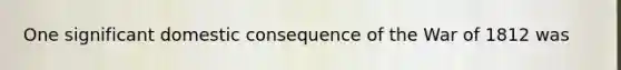 One significant domestic consequence of the War of 1812 was