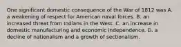 One significant domestic consequence of the War of 1812 was A. a weakening of respect for American naval forces. B. an increased threat from Indians in the West. C. an increase in domestic manufacturing and economic independence. D. a decline of nationalism and a growth of sectionalism.