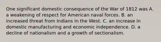 One significant domestic consequence of the War of 1812 was A. a weakening of respect for American naval forces. B. an increased threat from Indians in the West. C. an increase in domestic manufacturing and economic independence. D. a decline of nationalism and a growth of sectionalism.