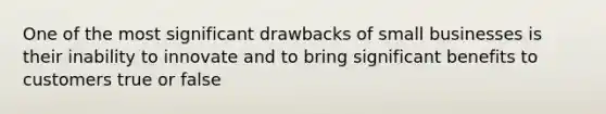 One of the most significant drawbacks of small businesses is their inability to innovate and to bring significant benefits to customers true or false