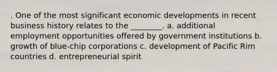 . One of the most significant economic developments in recent business history relates to the ________. a. additional employment opportunities offered by government institutions b. growth of blue-chip corporations c. development of Pacific Rim countries d. entrepreneurial spirit