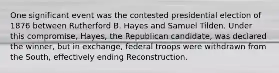 One significant event was the contested presidential election of 1876 between Rutherford B. Hayes and Samuel Tilden. Under this compromise, Hayes, the Republican candidate, was declared the winner, but in exchange, federal troops were withdrawn from the South, effectively ending Reconstruction.