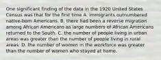 One significant finding of the data in the 1920 United States Census was that for the first time A. immigrants outnumbered native-born Americans. B. there had been a reverse migration among African Americans as large numbers of African Americans returned to the South. C. the number of people living in urban areas was greater than the number of people living in rural areas. D. the number of women in the workforce was greater than the number of women who stayed at home.