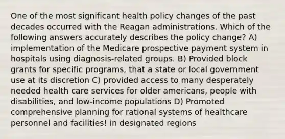 One of the most significant health policy changes of the past decades occurred with <a href='https://www.questionai.com/knowledge/kDIUUaWOrc-the-reagan-administration' class='anchor-knowledge'>the reagan administration</a>s. Which of the following answers accurately describes the policy change? A) implementation of the Medicare prospective payment system in hospitals using diagnosis-related groups. B) Provided block grants for specific programs, that a state or local government use at its discretion C) provided access to many desperately needed health care services for older americans, people with disabilities, and low-income populations D) Promoted comprehensive planning for rational systems of healthcare personnel and facilities! in designated regions