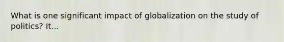 What is one significant impact of globalization on the study of politics? It...