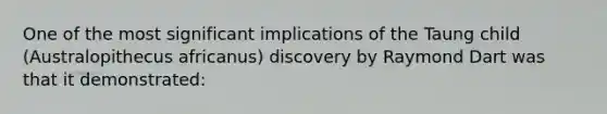 One of the most significant implications of the Taung child (Australopithecus africanus) discovery by Raymond Dart was that it demonstrated: