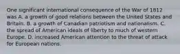 One significant international consequence of the War of 1812 was A. a growth of good relations between the United States and Britain. B. a growth of Canadian patriotism and nationalism. C. the spread of American ideals of liberty to much of western Europe. D. increased American attention to the threat of attack for European nations.